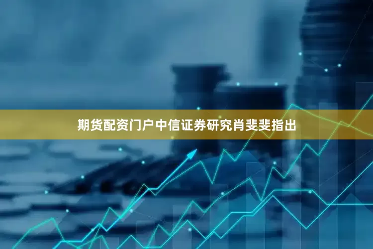期货配资门户中信证券研究肖斐斐指出