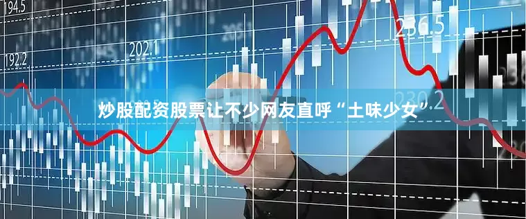 炒股配资股票让不少网友直呼“土味少女”