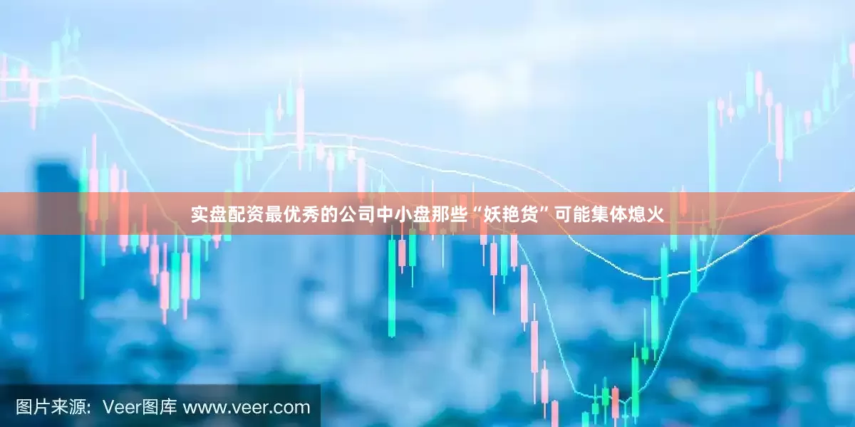 实盘配资最优秀的公司中小盘那些“妖艳货”可能集体熄火