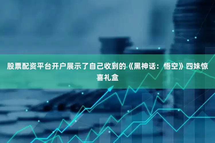 股票配资平台开户展示了自己收到的《黑神话：悟空》四妹惊喜礼盒